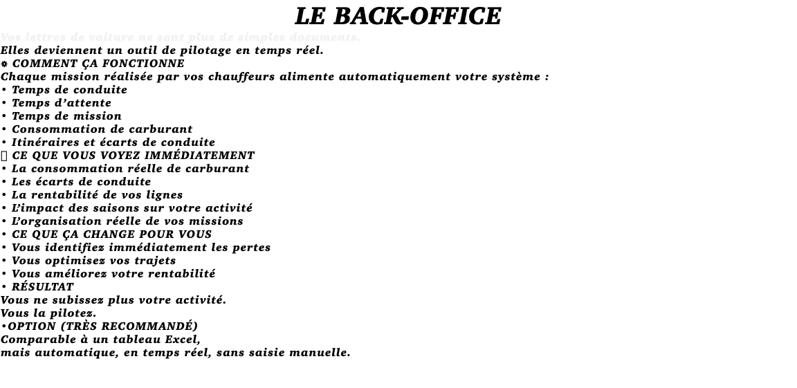LE BACK-OFFICE Vos lettres de voiture ne sont plus de simples documents. Elles deviennent un outil de pilotage en temps réel. ⚙️ COMMENT ÇA FONCTIONNE Chaque mission réalisée par vos chauffeurs alimente automatiquement votre système : • Temps de conduite • Temps d’attente • Temps de mission • Consommation de carburant • Itinéraires et écarts de conduite 📊 CE QUE VOUS VOYEZ IMMÉDIATEMENT • La consommation réelle de carburant • Les écarts de conduite • La rentabilité de vos lignes • L’impact des saisons sur votre activité • L’organisation réelle de vos missions • CE QUE ÇA CHANGE POUR VOUS • Vous identifiez immédiatement les pertes • Vous optimisez vos trajets • Vous améliorez votre rentabilité • RÉSULTAT Vous ne subissez plus votre activité. Vous la pilotez. •OPTION (TRÈS RECOMMANDÉ) Comparable à un tableau Excel, mais automatique, en temps réel, sans saisie manuelle. 